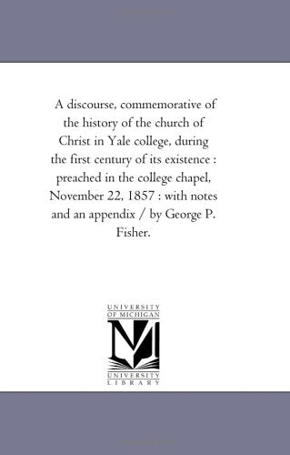 A discourse, commemorative of the history of the church of Christ in Yale college, during the first century of its existence : preached in the college ... notes and an appendix / by George P. Fisher. Politics & History