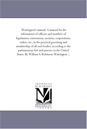 Warrington's manual. A manual for the information of officers and members of legislatures, conventions, societies, corporations, orders, etc., in the ... to the parliamentary law and practice Politics & History
