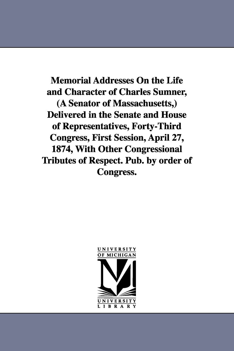 Memorial addresses on the life and character of Charles Sumner, (a senator of Massachusetts,) delivered in the Senate and House of representatives, ... congressional tributes of respect. Pub. by Social Sciences