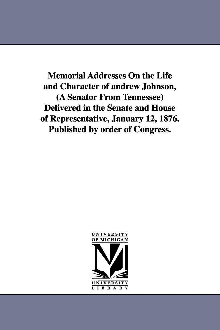 Memorial addresses on the life and character of Andrew Johnson, (a senator from Tennessee) delivered in the Senate and House of representative, January 12, 1876. Published by order of Congress. Social Sciences