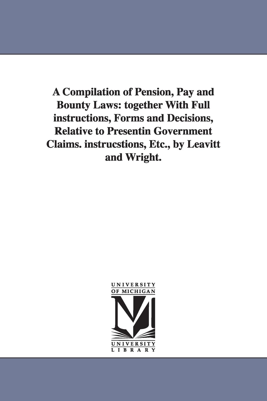 A compilation of pension, pay and bounty laws: together with full instructions, forms and decisions, relative to presentin government claims. ... instrucstions, Etc., by Leavitt and Wright. Social Sciences