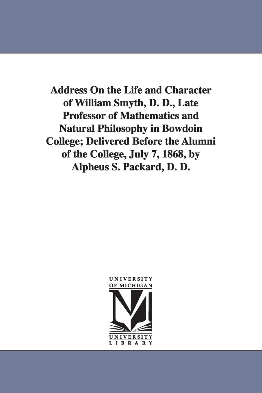 Address on the life and character of William Smyth, D. D., late professor of mathematics and natural philosophy in Bowdoin college; delivered before ... July 7, 1868, by Alpheus S. Packard, D. D. Social Sciences