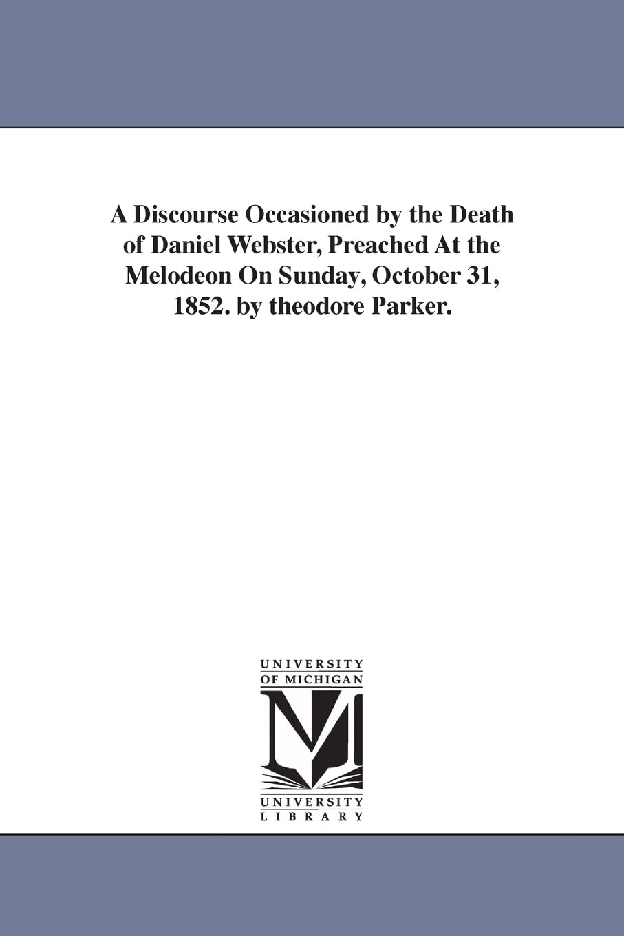 A discourse occasioned by the death of Daniel Webster, preached at the Melodeon on Sunday, October 31, 1852. By Theodore Parker. Social Sciences