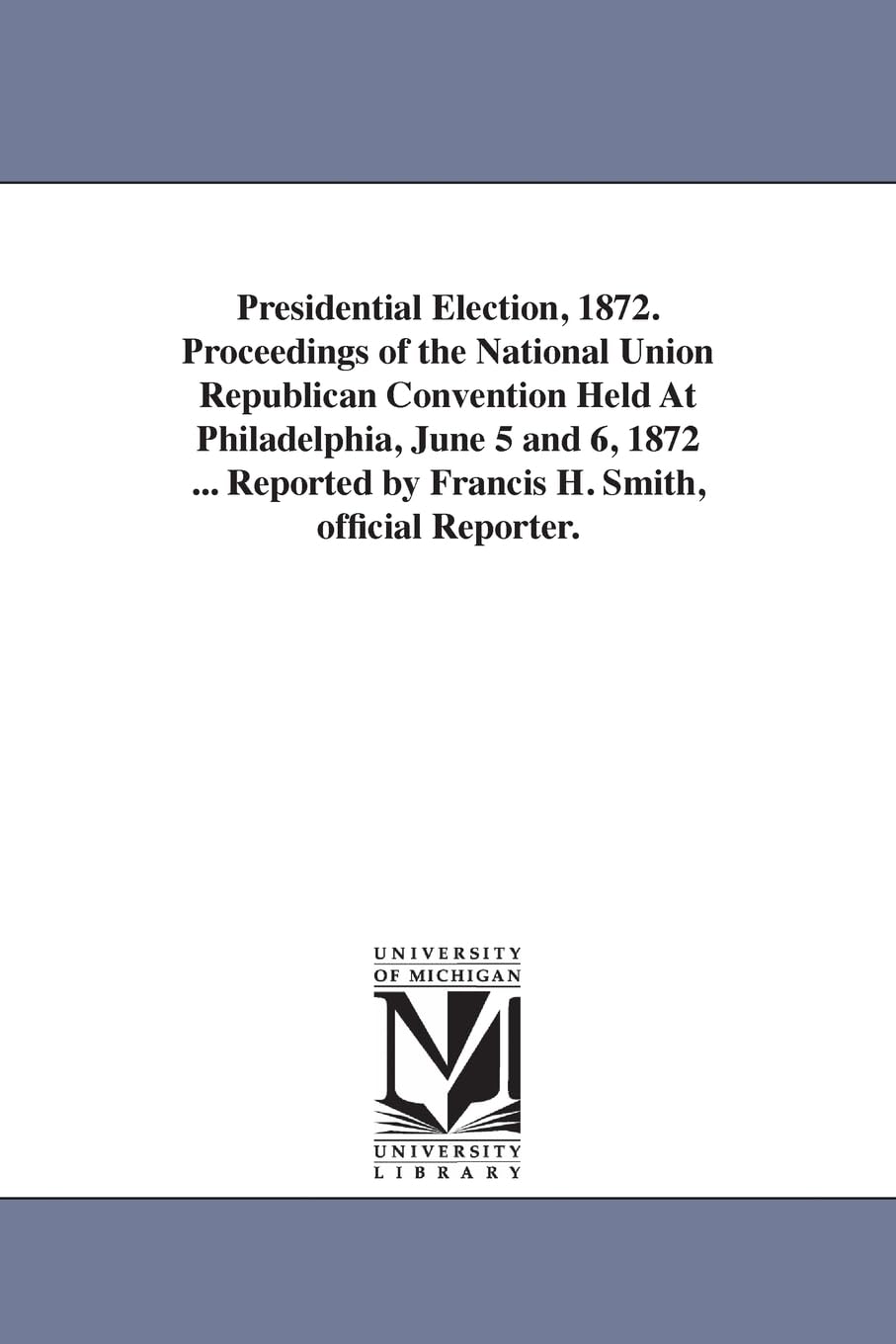 Presidential election, 1872. Proceedings of the National union Republican convention held at Philadelphia, June 5 and 6, 1872 ... Reported by Francis H. Smith, Official reporter. Social Sciences