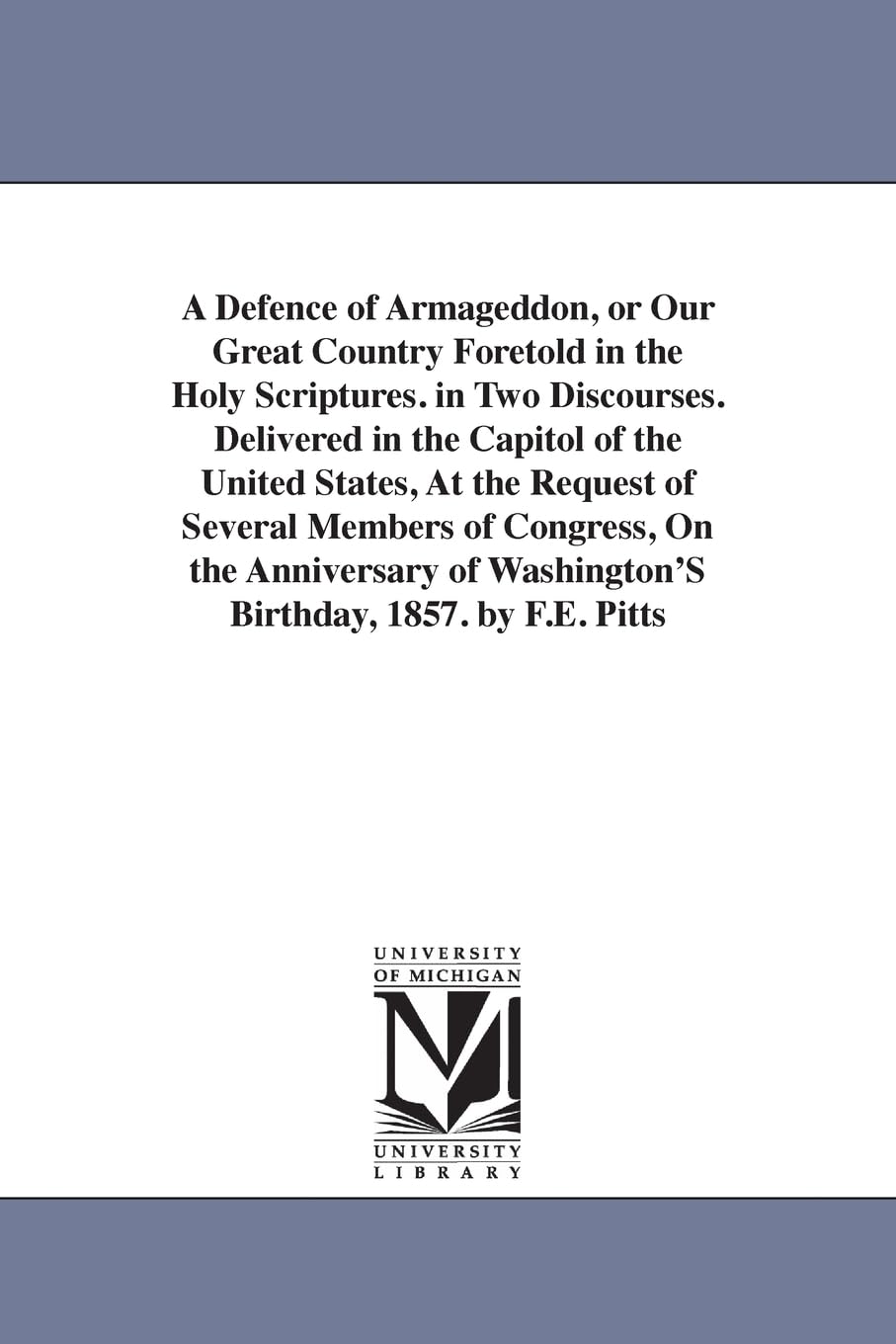 A defence of Armageddon, or Our great country foretold in the Holy Scriptures. In two discourses. Delivered in the Capitol of the United States, at ... of Washington's birthday, 1857. By F.E. Pit Social Sciences