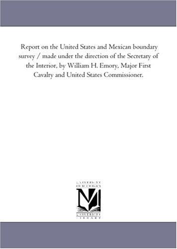 Report on the United States and Mexican boundary survey / made under the direction of the Secretary of the Interior, by William H. Emory, Major First Cavalry and United States Commissioner. Politics & History