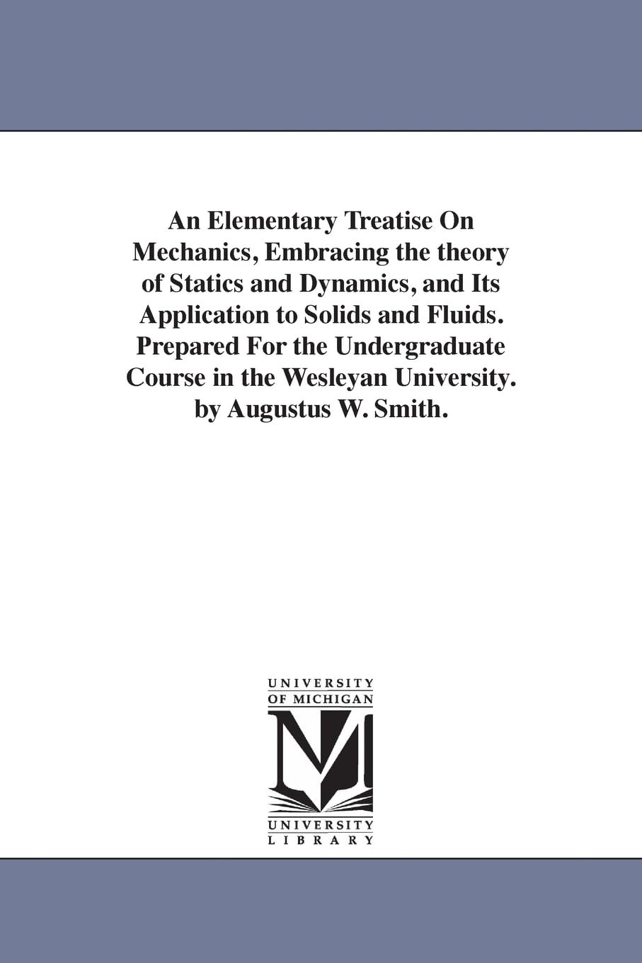 An elementary treatise on mechanics, embracing the theory of statics and dynamics, and its application to solids and fluids. Prepared for the ... Wesleyan university. By Augustus W. Smith. Social Sciences