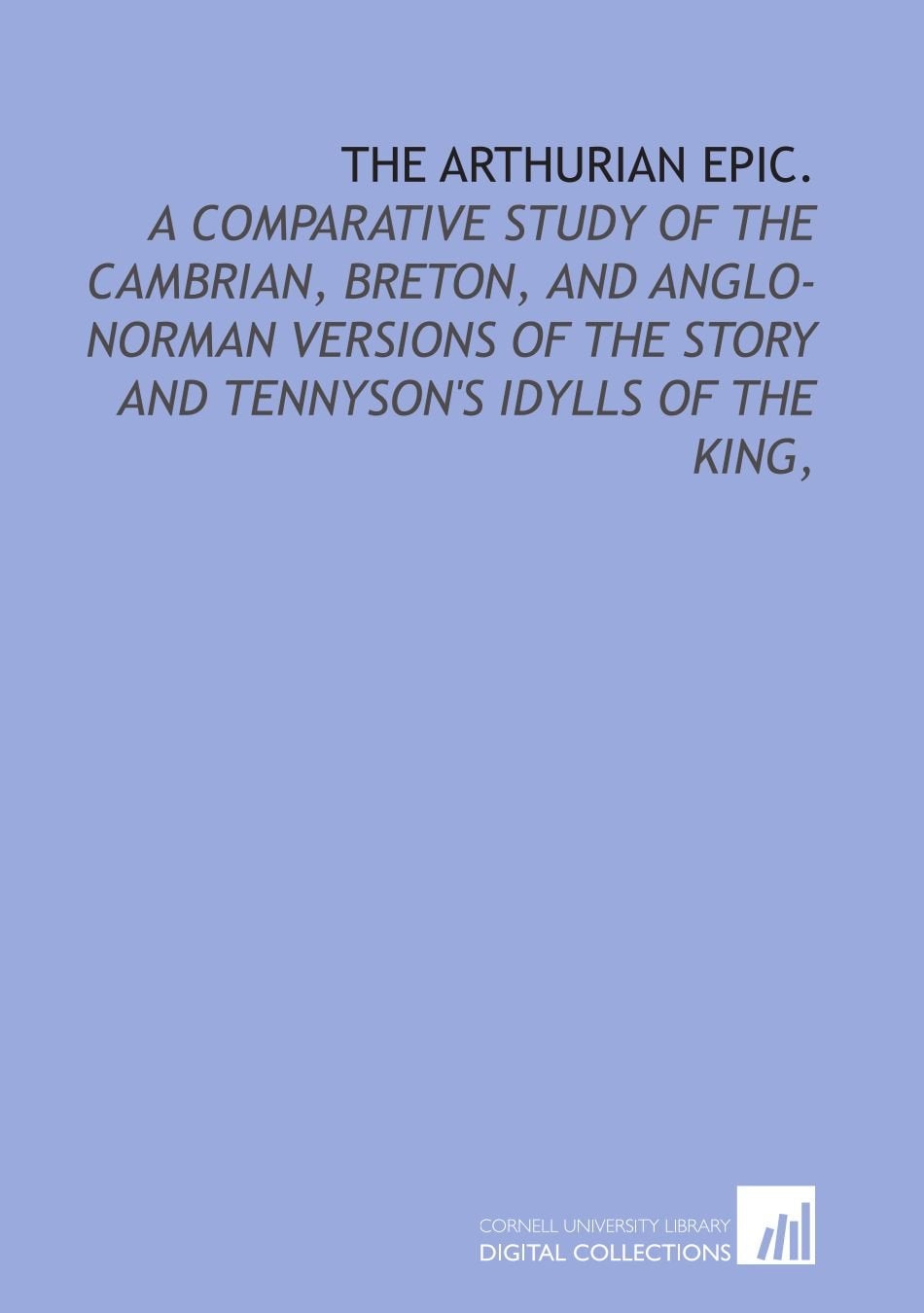 The Arthurian epic.: A comparative study of the Cambrian, Breton, and Anglo-Norman versions of the story and Tennyson's Idylls of the king, Books