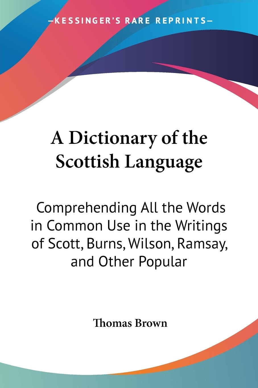 A Dictionary of the Scottish Language: Comprehending All the Words in Common Use in the Writings of Scott, Burns, Wilson, Ramsay, and Other Popular Scottish Authors Philosophy