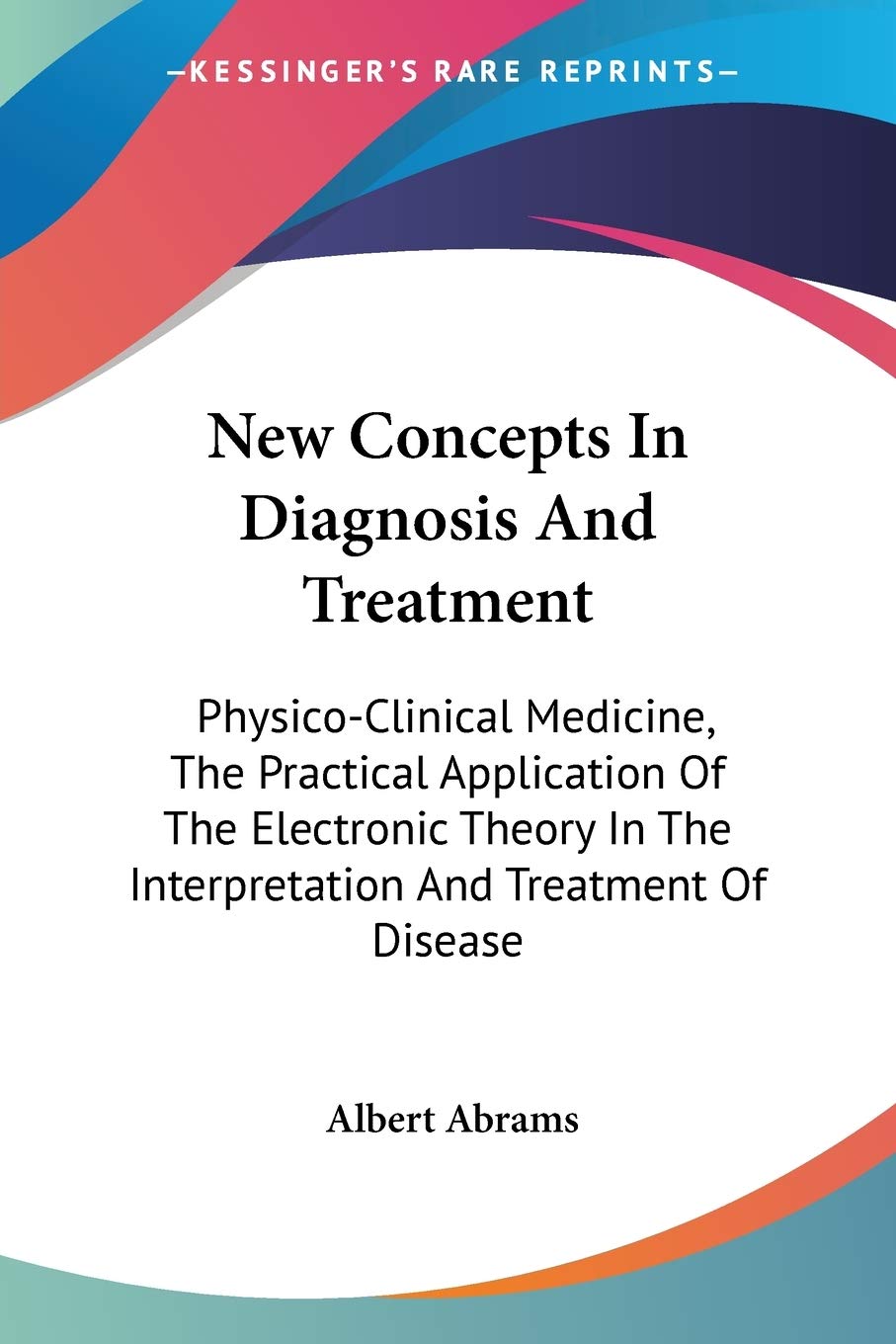 New Concepts In Diagnosis And Treatment: Physico-Clinical Medicine, The Practical Application Of The Electronic Theory In The Interpretation And Treatment Of Disease Medicine
