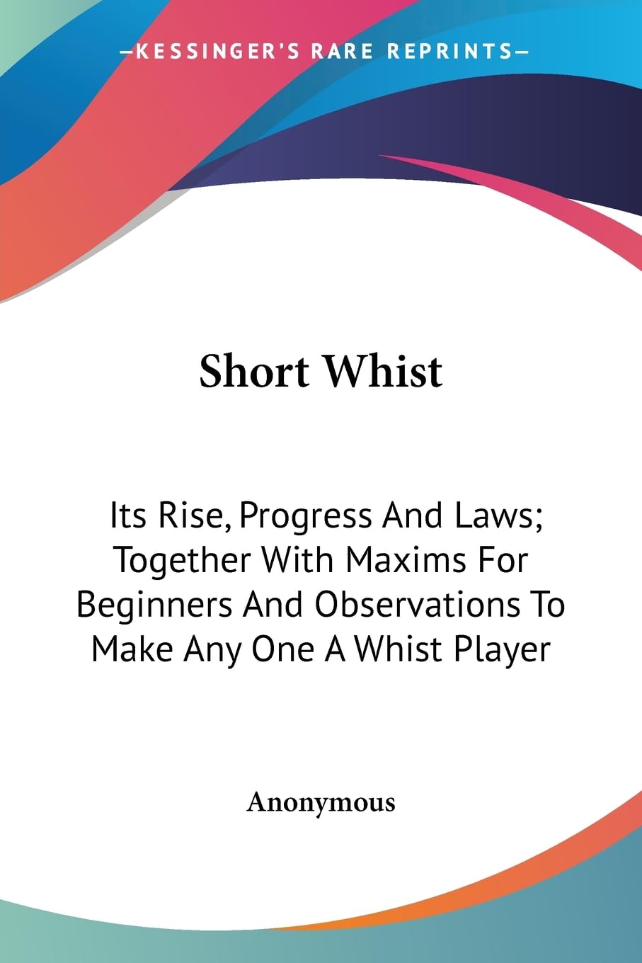 Short Whist: Its Rise, Progress and Laws: Together With Maxims for Beginners and Observations to Make Any One a Whist Player Leisure & Fun