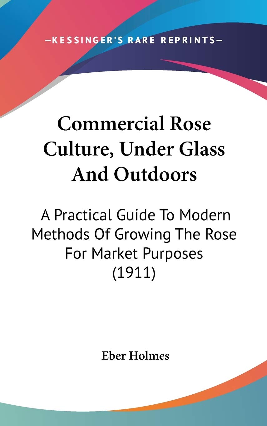 Commercial Rose Culture, Under Glass and Outdoors: A Practical Guide to Modern Methods of Growing the Rose for Market Purposes: A Practical Guide To ... Growing The Rose For Market Purposes (1911) Philosophy