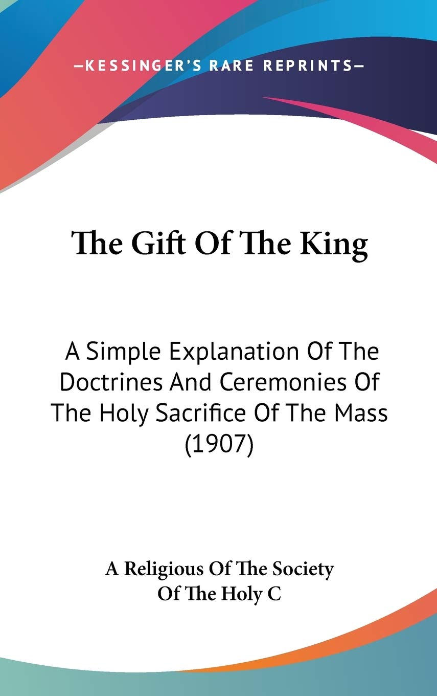 The Gift Of The King: A Simple Explanation Of The Doctrines And Ceremonies Of The Holy Sacrifice Of The Mass (1907) Philosophy