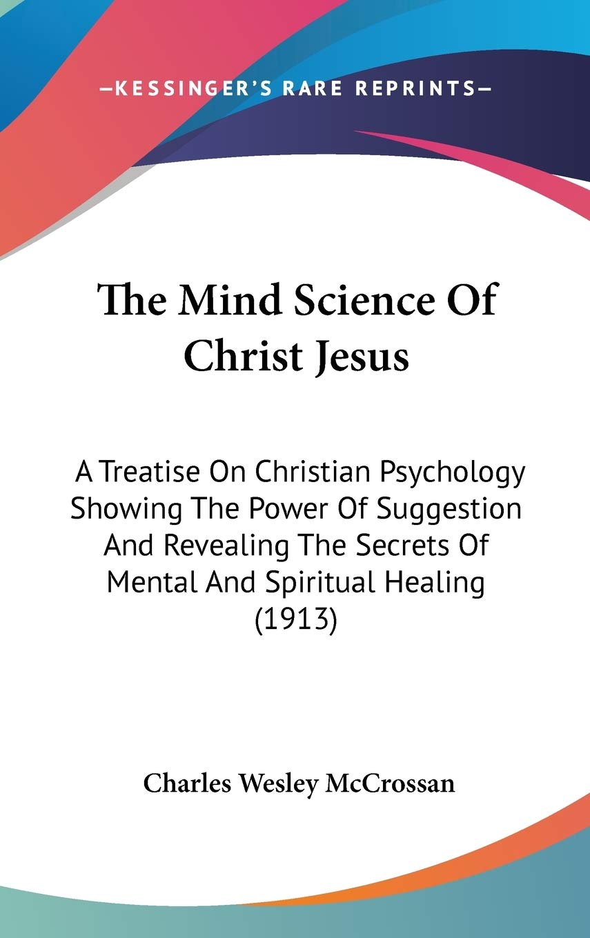 The Mind Science Of Christ Jesus: A Treatise On Christian Psychology Showing The Power Of Suggestion And Revealing The Secrets Of Mental And Spiritual Healing (1913) Philosophy