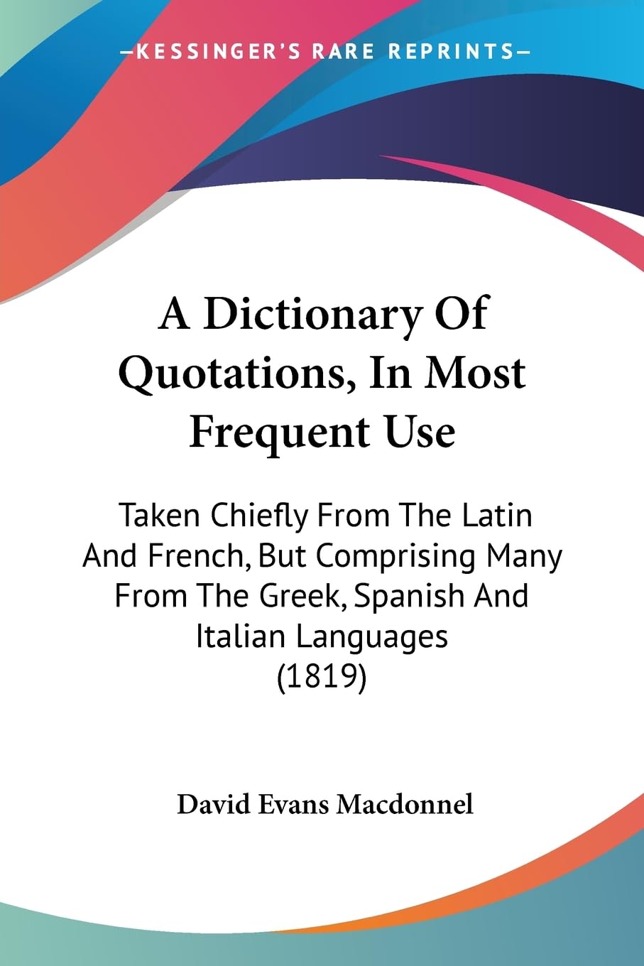 A Dictionary Of Quotations, In Most Frequent Use: Taken Chiefly From The Latin And French, But Comprising Many From The Greek, Spanish And Italian Languages (1819) Social Sciences