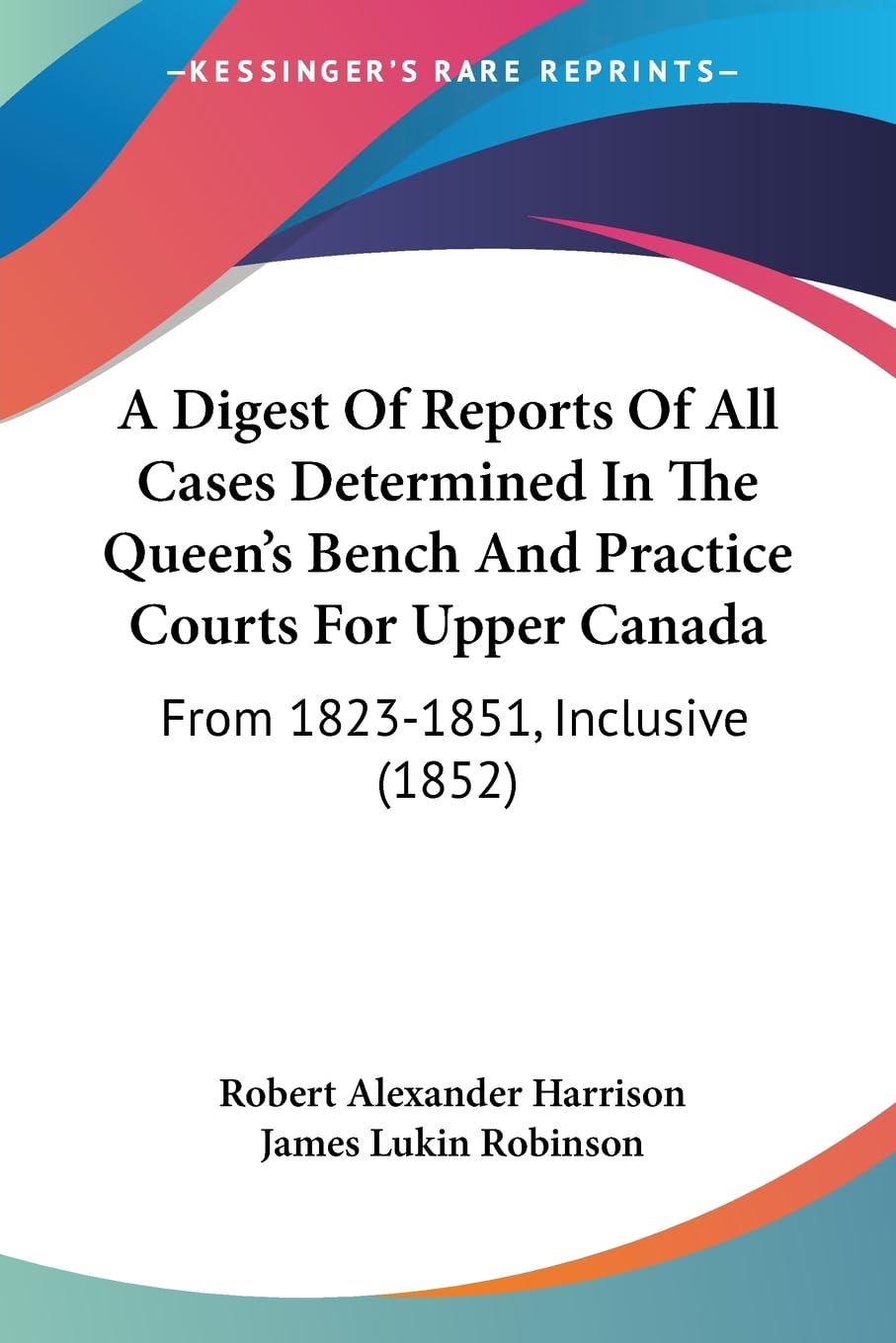 A Digest Of Reports Of All Cases Determined In The Queen's Bench And Practice Courts For Upper Canada: From 1823-1851, Inclusive (1852) Law