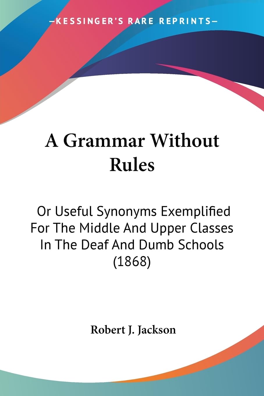 A Grammar Without Rules: Or Useful Synonyms Exemplified For The Middle And Upper Classes In The Deaf And Dumb Schools (1868) Social Sciences