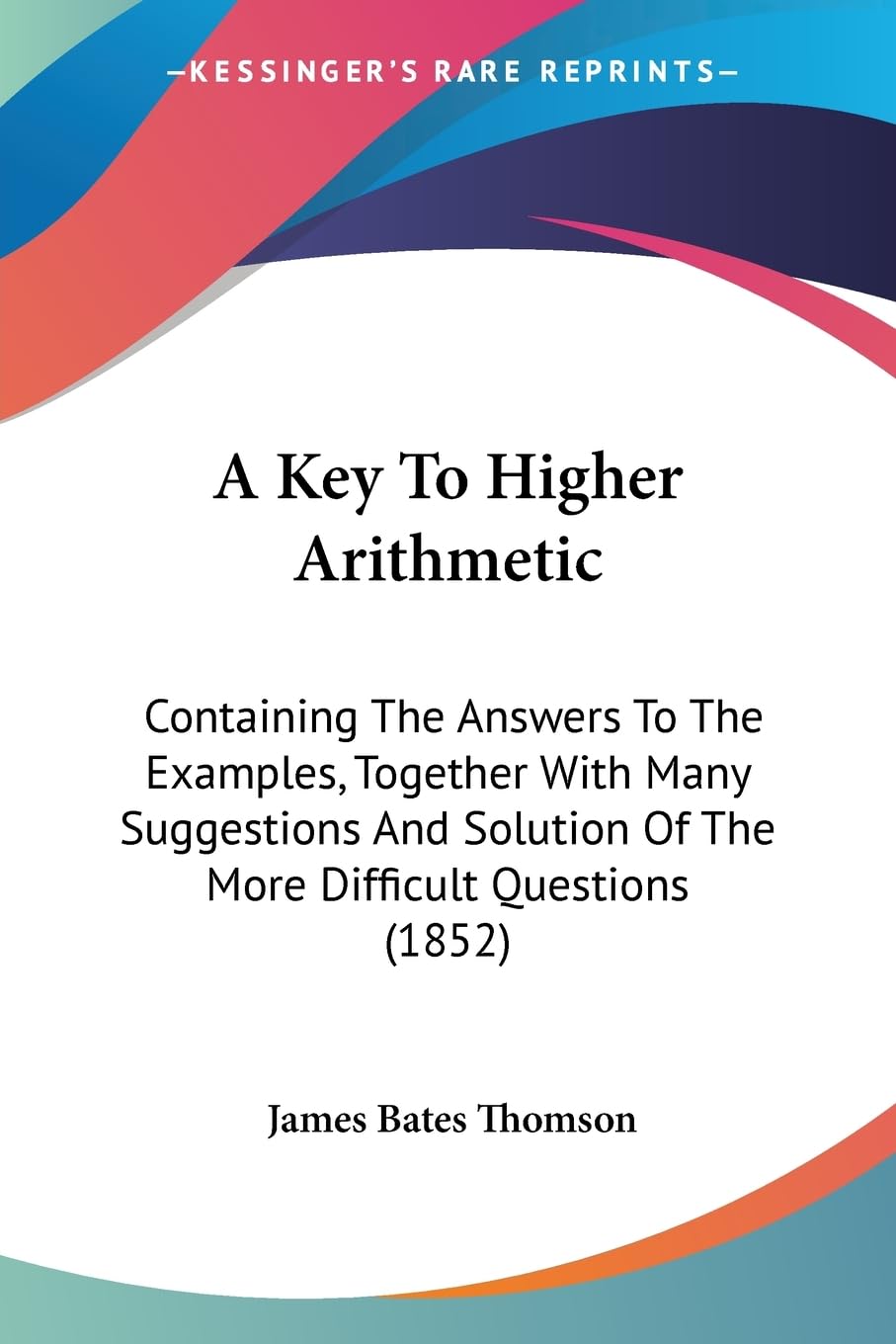 A Key To Higher Arithmetic: Containing The Answers To The Examples, Together With Many Suggestions And Solution Of The More Difficult Questions (1852) Contemporary literature