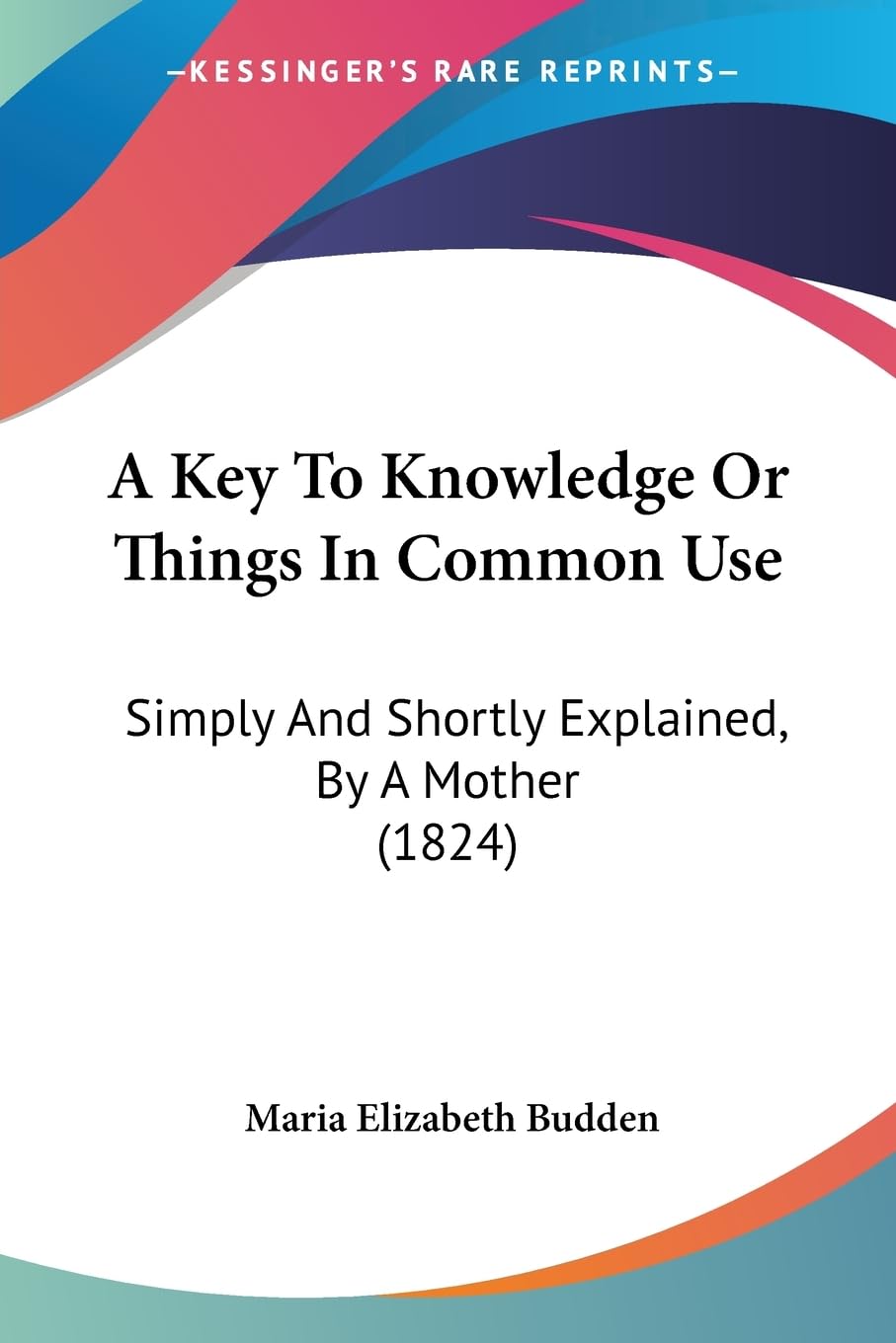 A Key To Knowledge Or Things In Common Use: Simply And Shortly Explained, By A Mother (1824) Contemporary literature