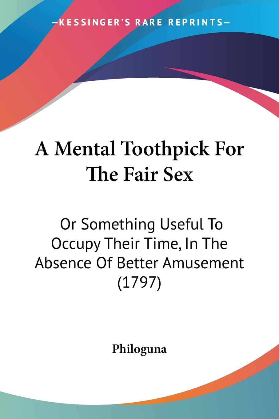 A Mental Toothpick For The Fair Sex: Or Something Useful To Occupy Their Time, In The Absence Of Better Amusement (1797) Social Sciences