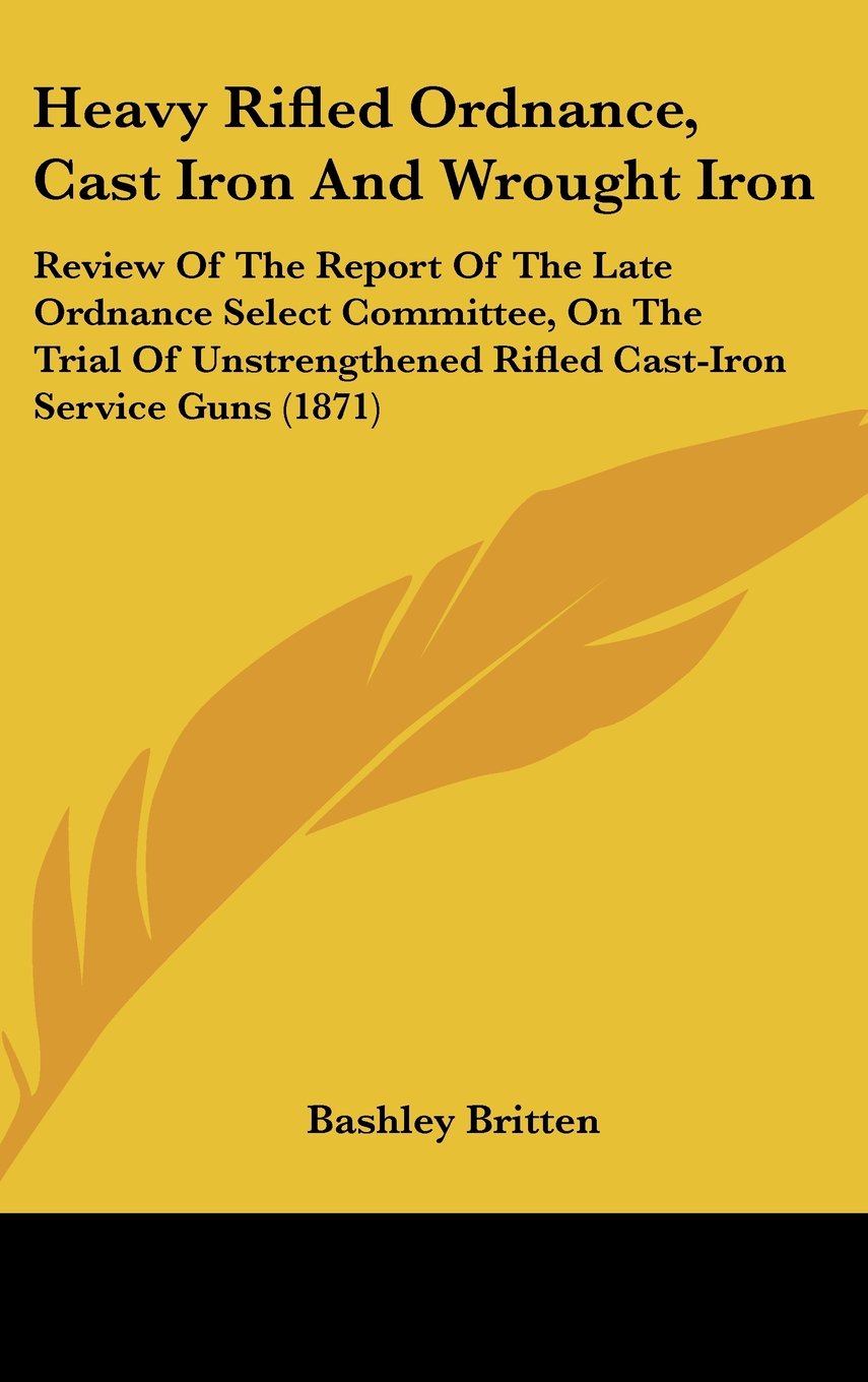 Heavy Rifled Ordnance, Cast Iron And Wrought Iron: Review Of The Report Of The Late Ordnance Select Committee, On The Trial Of Unstrengthened Rifled Cast-Iron Service Guns (1871) Books