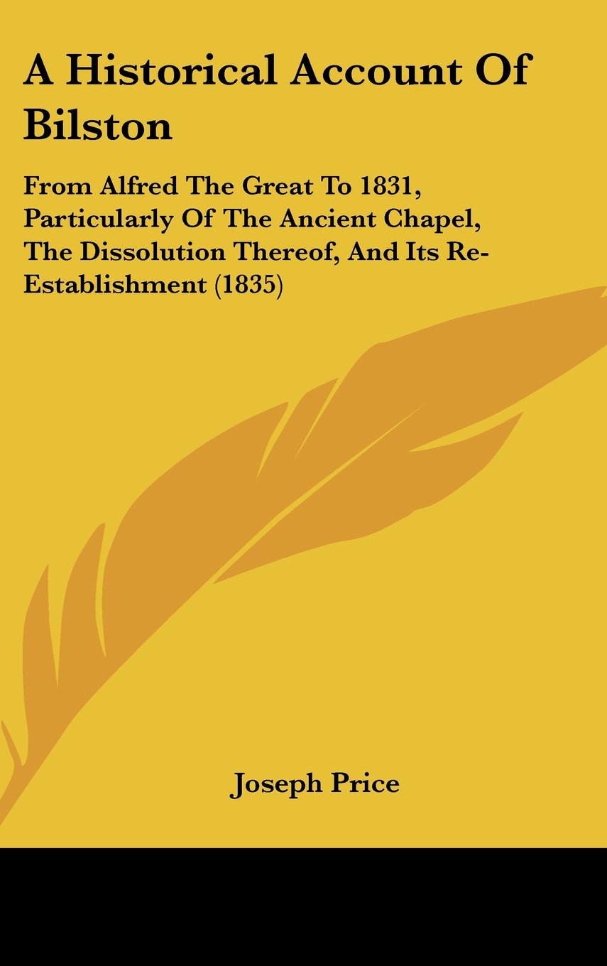 A Historical Account Of Bilston: From Alfred The Great To 1831, Particularly Of The Ancient Chapel, The Dissolution Thereof, And Its Re-Establishment (1835) Books