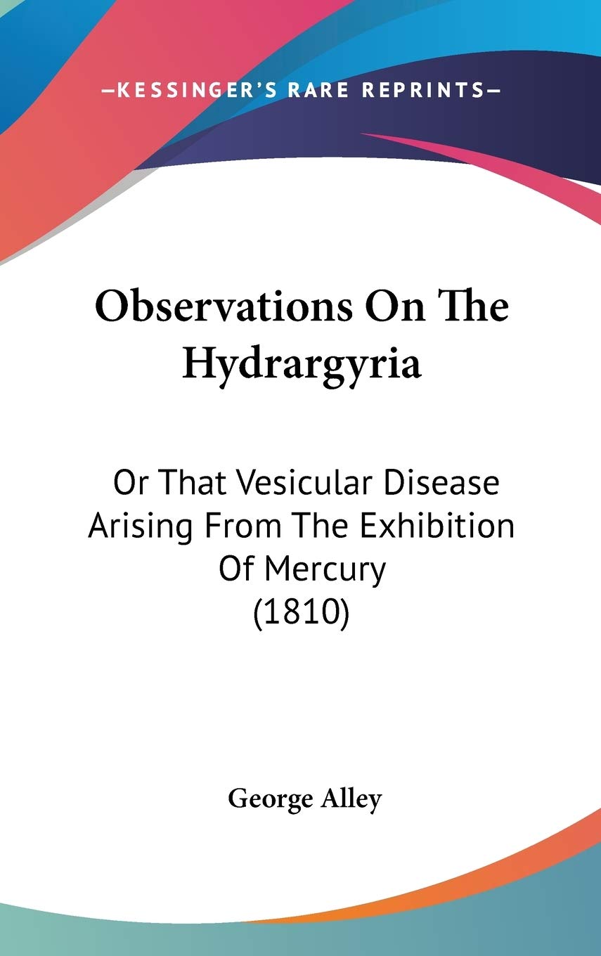Observations on the Hydrargyria: Or That Vesicular Disease Arising from the Exhibition of Mercury: Or That Vesicular Disease Arising From The Exhibition Of Mercury (1810) Medicine