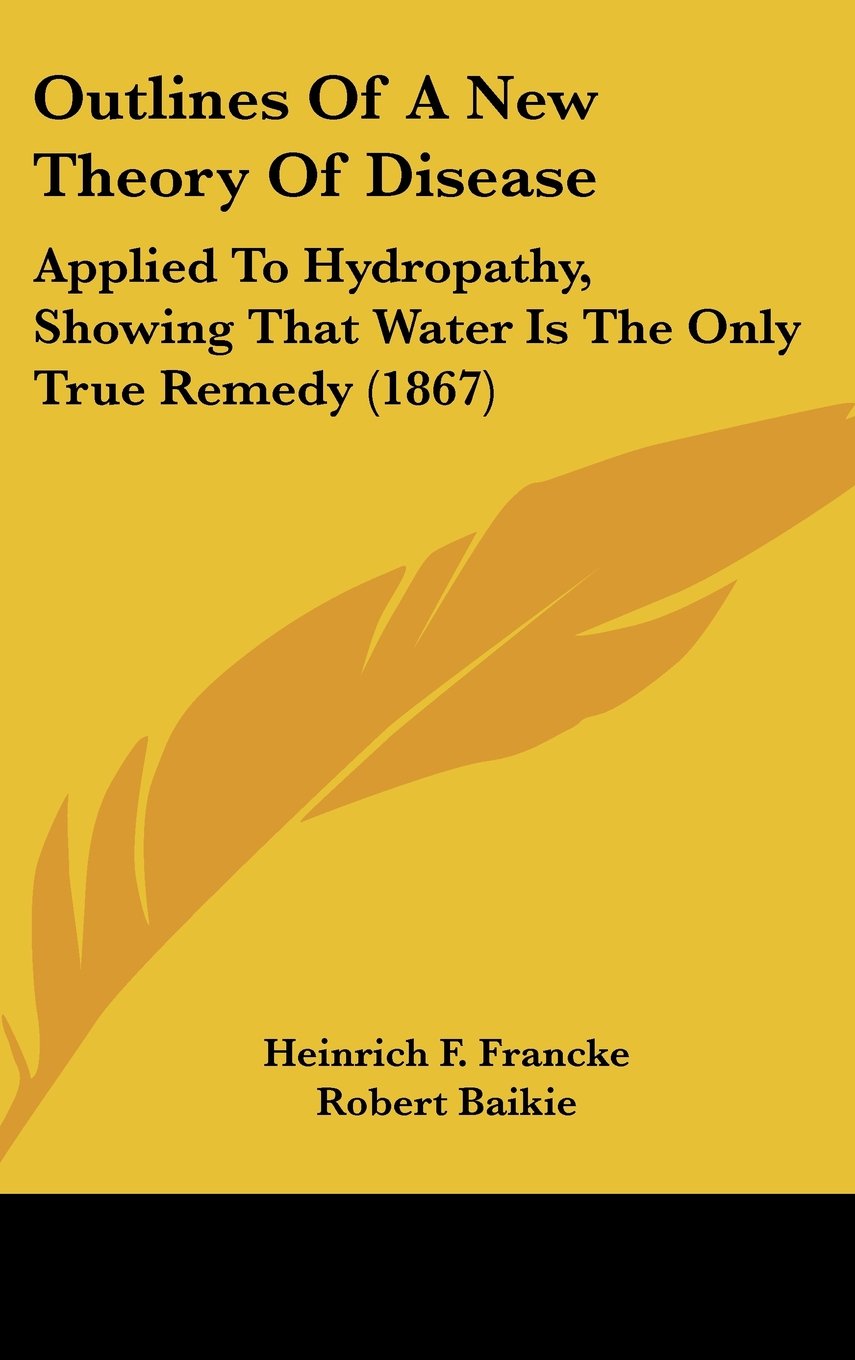 Outlines of a New Theory of Disease: Applied to Hydropathy, Showing That Water Is the Only True Remedy: Applied To Hydropathy, Showing That Water Is The Only True Remedy (1867) Medicine