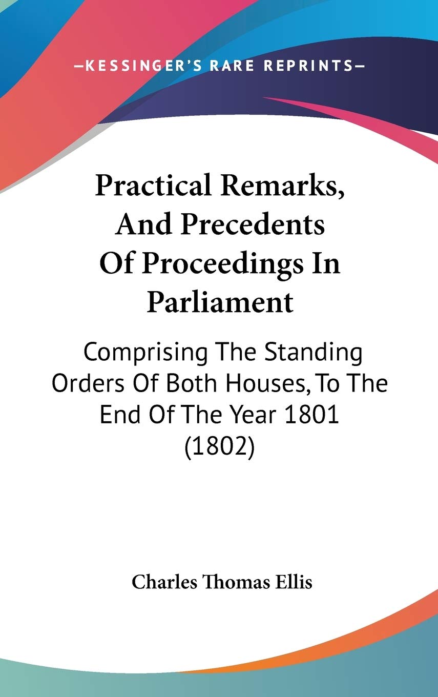 Practical Remarks, and Precedents of Proceedings in Parliament: Comprising the Standing Orders of Both Houses, to the End of the Year 1801: Comprising ... Houses, To The End Of The Year 1801 (1802) Law