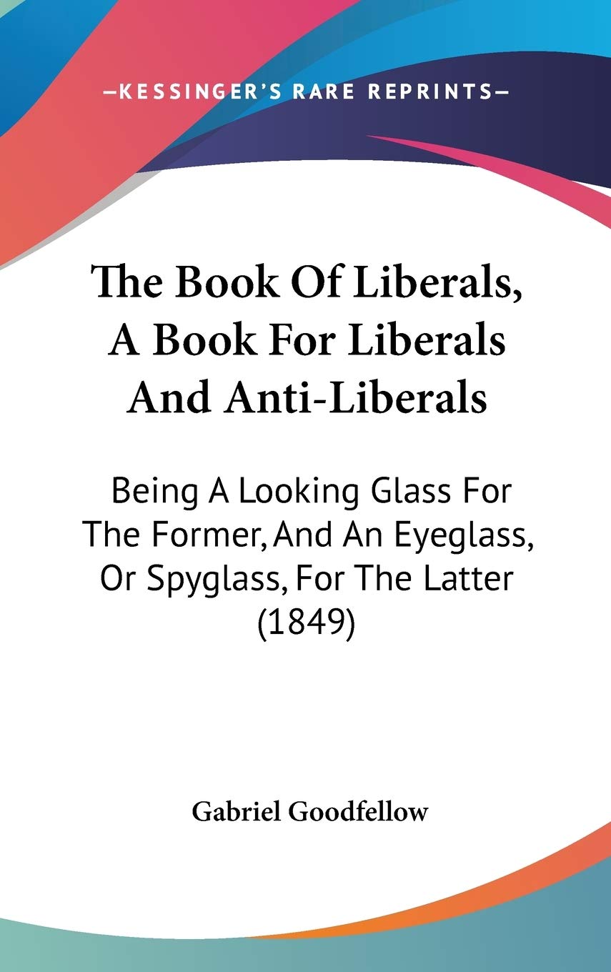 The Book of Liberals, a Book for Liberals and Anti-liberals: Being a Looking Glass for the Former, and an Eyeglass, or Spyglass, for the Latter: Being ... Eyeglass, Or Spyglass, For The Latter (1849) Law