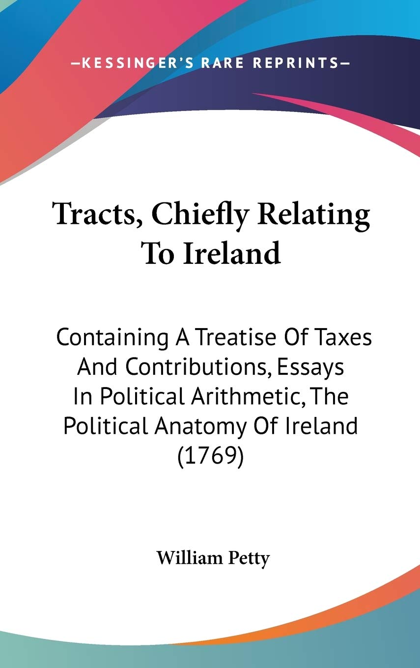Tracts, Chiefly Relating To Ireland: Containing A Treatise Of Taxes And Contributions, Essays In Political Arithmetic, The Political Anatomy Of Ireland (1769) Social Sciences