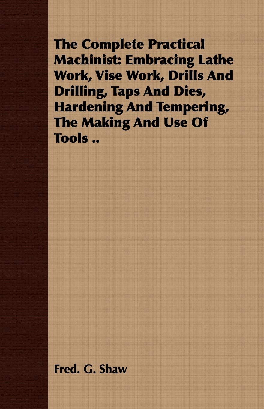 The Complete Practical Machinist: Embracing Lathe Work, Vise Work, Drills And Drilling, Taps And Dies, Hardening And Tempering, The Making And Use Of Tools .. Business & Technology
