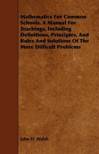 Mathematics for Common Schools: A Manual for Teachings, Including Definitions, Principles, and Rules and Solutions of the More Difficult Problems Learning & Reference