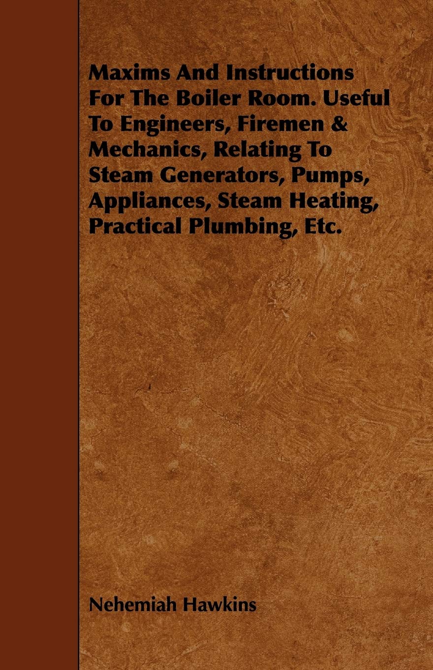 Maxims and Instructions for the Boiler Room: Useful to Engineers, Firemen & Mechanics, Relating to Steam Generators, Pumps, Appliances, Steam Heating, Practical Plumbing, Etc. Business & Technology