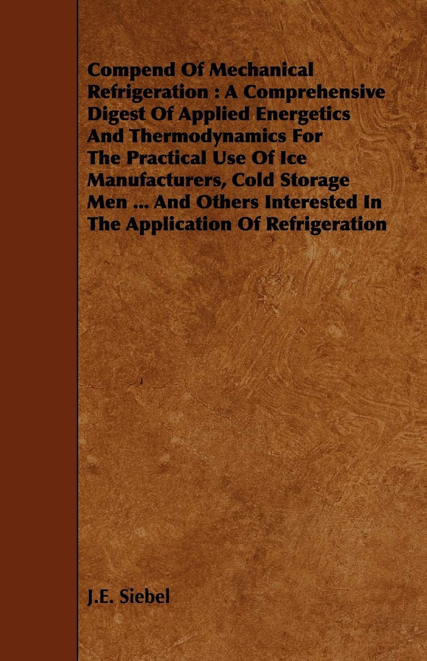 Compend of Mechanical Refrigeration: A Comprehensive Digest of Applied Energetics and Thermodynamics for the Practical Use of Ice Manufacturers, Cold ... in the Application of Refrigeration Business & Technology
