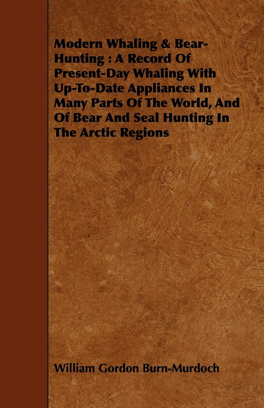 Modern Whaling & Bear-hunting: A Record of Present-day Whaling With Up-to-date Appliances in Many Parts of the World, and of Bear and Seal Hunting in the Arctic Regions Politics & History