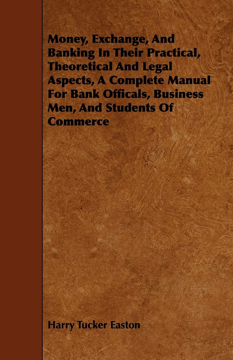 Money, Exchange, and Banking in Their Practical, Theoretical and Legal Aspects, a Complete Manual for Bank Officals, Business Men, and Students of Commerce Business, Finance & Career