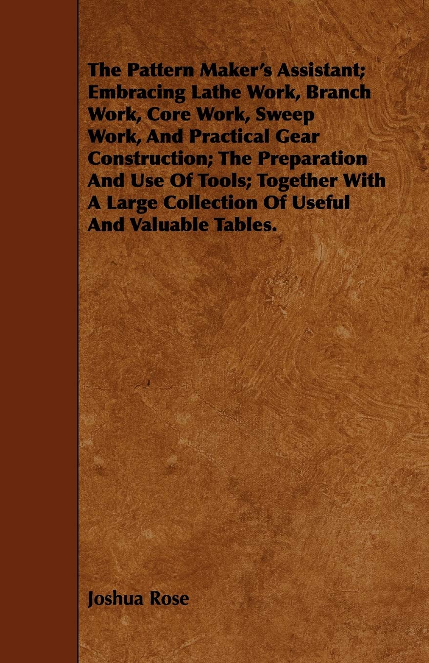 The Pattern Maker's Assistant: Embracing Lathe Work, Branch Work, Core Work, Sweep Work, And Practical Gear Construction; The Preparation And Use Of ... Collection Of Useful And Valuable Tables Media & Communication