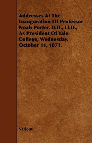 Addresses at the Inauguration of Professor Noah Porter, D.d., Ll.d., As President of Yale College, Wednesday, October 11, 1871 Politics & History
