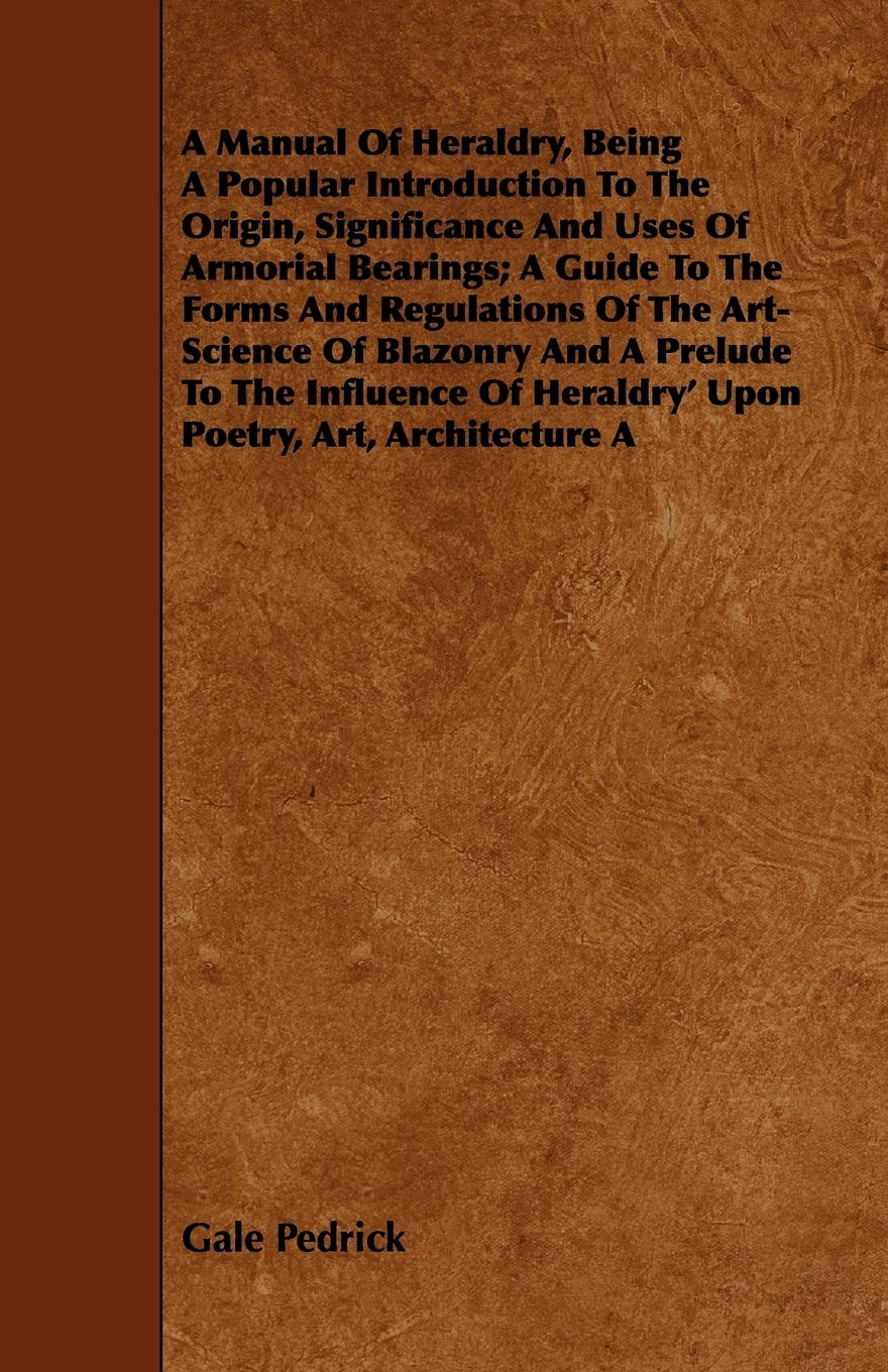 A Manual of Heraldry, Being a Popular Introduction to the Origin, Significance and Uses of Armorial Bearings: A Guide to the Forms and Regulations of ... of Heraldry' upon Poetry, Art, Architecture A Politics & History