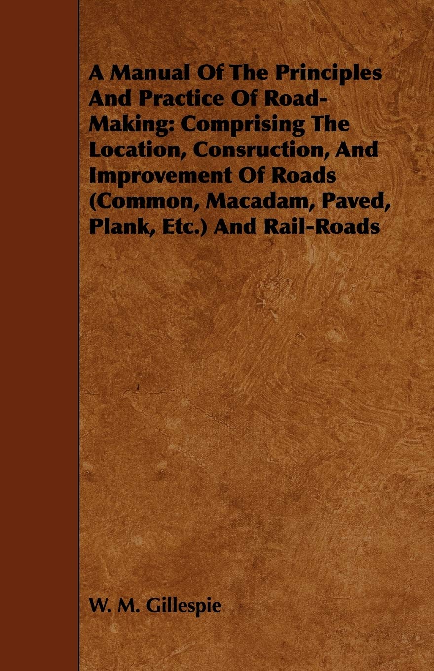 A Manual of the Principles and Practice of Road-making: Comprising the Location, Consruction, and Improvement of Roads Common, Macadam, Paved, Plank, Etc. and Rail-roads Business & Technology