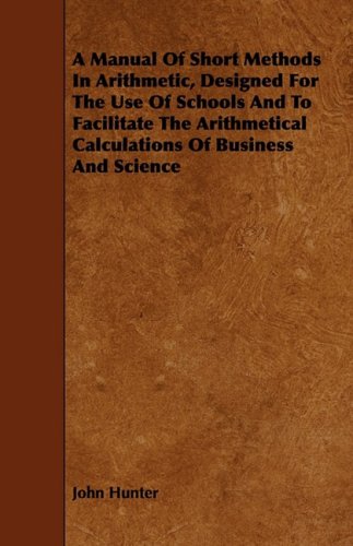 A Manual of Short Methods in Arithmetic, Designed for the Use of Schools and to Facilitate the Arithmetical Calculations of Business and Science Learning & Reference