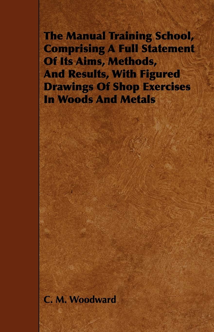 The Manual Training School, Comprising a Full Statement of Its Aims, Methods, and Results: With Figured Drawings of Shop Exercises in Woods and Metals General education