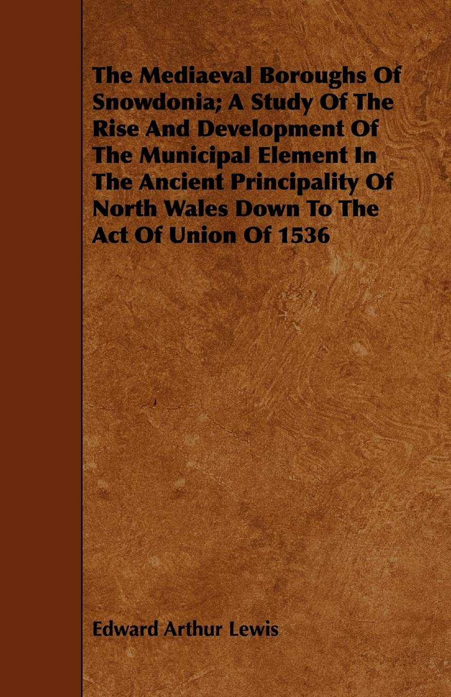 The Mediaeval Boroughs of Snowdonia: A Study of the Rise and Development of the Municipal Element in the Ancient Principality of North Wales Down to the Act of Union of 1536 Politics & History