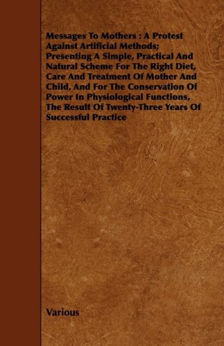 Messages to Mothers: A Protest Against Artificial Methods; Presenting A Simple, Practical And Natural Scheme For The Right Diet, Care And Treatment Of ... Functions, The Result Of Twenty-Th Parents & Children
