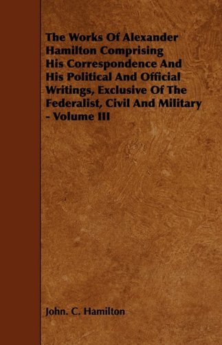 The Works of Alexander Hamilton Comprising His Correspondence and His Political and Official Writings, Exclusive of the Federalist, Civil and Military Contemporary literature Books