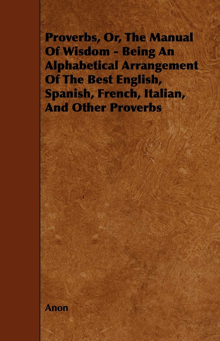 Proverbs, Or, the Manual of Wisdom - Being an Alphabetical Arrangement of the Best English, Spanish, French, Italian, and Other Proverbs Books