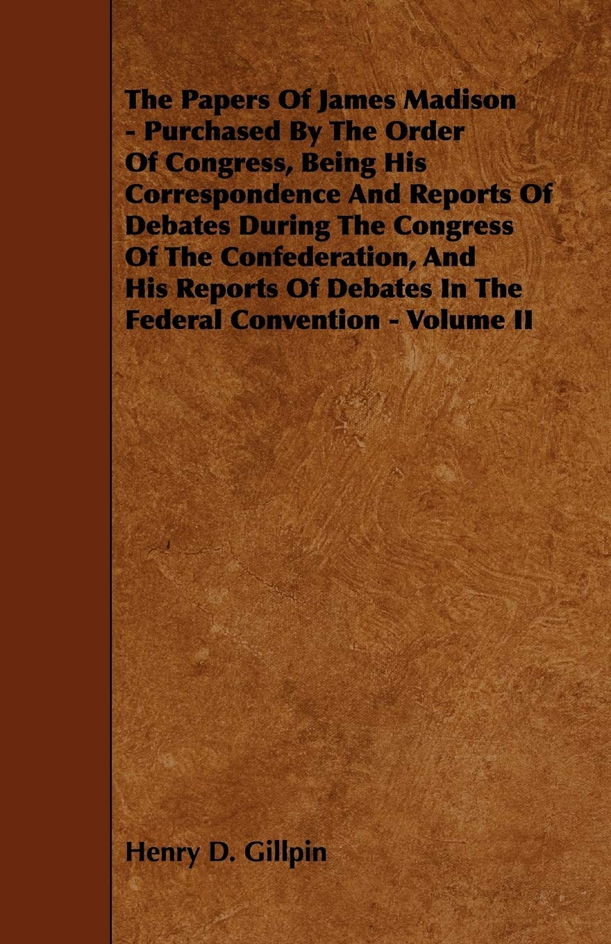 The Papers of James Madison: Purchased by the Order of Congress, Being His Correspondence and Reports of Debates During the Congress of the ... of Debates in the Federal Convention (2) Essays & Short Stories