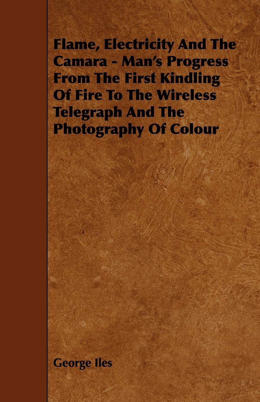 Flame, Electricity and the Camara: Man's Progress from the First Kindling of Fire to the Wireless Telegraph and the Photography of Colour Politics & History