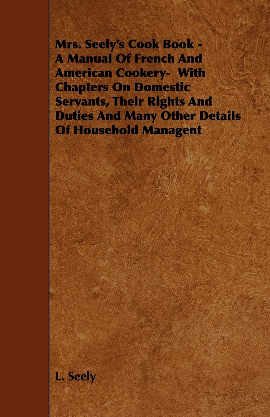 Mrs. Seely's Cook Book - a Manual of French and American Cookery: With Chapters on Domestic Servants, Their Rights and Duties and Many Other Details of Household Managent Leisure, Home & Garden